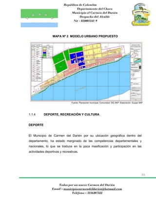 República de Colombia
Departamento del Choco
Municipio el Carmen del Darién
Despacho del Alcalde
Nit - 818001341-9
55
Todos por un nuevo Carmen del Darién
Email – municipiocarmendeldarien@hotmail.com
Teléfono – 3116307322
MAPA Nº 2 MODELO URBANO PROPUESTO
Fuente: Planeación municipal, Comunidad, SIG IIAP: Elaboración Equipo IIAP
1.1.4 DEPORTE, RECREACIÓN Y CULTURA
DEPORTE
El Municipio de Carmen del Darién por su ubicación geográfica dentro del
departamento, ha estado marginado de las competencias departamentales y
nacionales, lo que se traduce en la poca masificación y participación en las
actividades deportivas y recreativas.
 