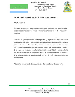 República de Colombia
Departamento del Choco
Municipio el Carmen del Darién
Despacho del Alcalde
Nit - 818001341-9
56
Todos por un nuevo Carmen del Darién
Email – municipiocarmendeldarien@hotmail.com
Teléfono – 3116307322
ESTRATEGIAS PARA LA SOLUCION DE LA PROBLEMATICA
Objetivo General
Promover el “patrocinio, el fomento, la masificación, la divulgación, la planificación,
la coordinación, la ejecución y el asesoramiento de la práctica del deporte”, a nivel
Municipal.
Fomentar el aprovechamiento del tiempo libre y la promoción de la educación
extraescolar de la niñez y la juventud en todos los niveles y estamentos sociales del
país, en desarrollo del derecho de todas las personas a ejercitar el libre acceso a
una formación física y espiritual adecuadas lo mismo, que la implantación y fomento
de la educación física para contribuir a la formación integral de la persona en todas
sus edades y facilitarle el cumplimiento eficaz de sus obligaciones como miembro
de la sociedad; como lo ha establecido la Ley 181 de 1995, rectora del Deporte a
nivel nacional.
Articular la programación de las Juntas de Deportes Comunitarios e Inder.
 