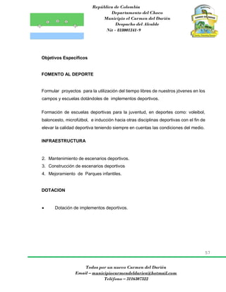 República de Colombia
Departamento del Choco
Municipio el Carmen del Darién
Despacho del Alcalde
Nit - 818001341-9
57
Todos por un nuevo Carmen del Darién
Email – municipiocarmendeldarien@hotmail.com
Teléfono – 3116307322
Objetivos Específicos
FOMENTO AL DEPORTE
Formular proyectos para la utilización del tiempo libres de nuestros jóvenes en los
campos y escuelas dotándoles de implementos deportivos.
Formación de escuelas deportivas para la juventud, en deportes como: voleibol,
baloncesto, microfútbol, e inducción hacia otras disciplinas deportivas con el fin de
elevar la calidad deportiva teniendo siempre en cuentas las condiciones del medio.
INFRAESTRUCTURA
2. Mantenimiento de escenarios deportivos.
3. Construcción de escenarios deportivos
4. Mejoramiento de Parques infantiles.
DOTACION
 Dotación de implementos deportivos.
 