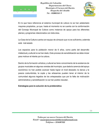 República de Colombia
Departamento del Choco
Municipio el Carmen del Darién
Despacho del Alcalde
Nit - 818001341-9
59
Todos por un nuevo Carmen del Darién
Email – municipiocarmendeldarien@hotmail.com
Teléfono – 3116307322
En lo que hace referencia al sistema municipal de cultura no se han adelantado
mayores propósitos, ya que, hasta el momento no se cuenta con la conformación
del Consejo Municipal de Cultura como instancia de apoyo para los diferentes
planes y programas relacionados con ésta área.
La Casa de la Cultura cuenta con equipo de cómputo que no es suficiente y además
está mal estado
Los espacios para la población menor de 6 años, como parte del desarrollo
intelectual y cultural no se han dado, Este proceso de sensibilización se debe iniciar
para motivar el interés por la cultura.
Dentro de la formación artística y cultural se tiene conocimiento de la existencia de
grupos musicales en algunas veredas del municipio, que dada la carencia del apoyo
económico no han podido avanzar hasta lograr el nivel deseado; la danza y la
poesía costumbrista, la copla y las artesanías pueden tener al interior de la
comunidad algunos legados de los antepasados que por la falta de motivación
administrativa y sensibilización no se han podido rescatar.
Estrategias para la solución de la problemática
 