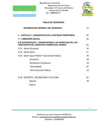 República de Colombia
Departamento del Choco
Municipio el Carmen del Darién
Despacho del Alcalde
Nit - 818001341-9
6
Todos por un nuevo Carmen del Darién
Email – municipiocarmendeldarien@hotmail.com
Teléfono – 3116307322
TABLA DE CONTENIDO
INFORMACION GENERAL DEL MUNICIPIO 27
1. CAPITULO 1. DIAGNOSTICO DE LA ENTIDAD TERRITORIAL 35
1.1 DIMENSIÓN SOCIAL 35
EJE ESTRATEGICO 1: GARANTIZANDO LOS DERECHOS DE LOS
HABITANTES DEL MUNICIPIO CARMEN DEL DARIEN 35
1.1.1 Sector Educación 35
1.1.2 Sector Salud 41
1.1.3 Sector Agua Potable Y Saneamiento Básico 46
Acueducto 46
Recolección De Basuras 46
Alcantarillado 49
Otros Servicios Públicos 52
1.1.4 DEPORTE, RECREACIÓN Y CULTURA 55
Deporte 58
Cultura
 