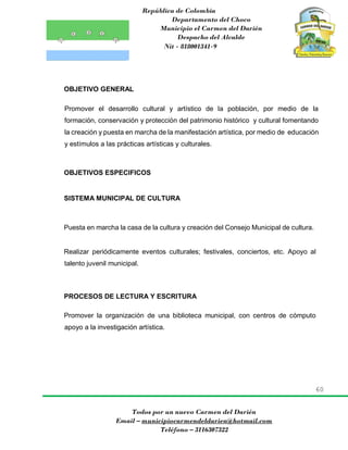 República de Colombia
Departamento del Choco
Municipio el Carmen del Darién
Despacho del Alcalde
Nit - 818001341-9
60
Todos por un nuevo Carmen del Darién
Email – municipiocarmendeldarien@hotmail.com
Teléfono – 3116307322
OBJETIVO GENERAL
Promover el desarrollo cultural y artístico de la población, por medio de la
formación, conservación y protección del patrimonio histórico y cultural fomentando
la creación y puesta en marcha de la manifestación artística, por medio de educación
y estímulos a las prácticas artísticas y culturales.
OBJETIVOS ESPECIFICOS
SISTEMA MUNICIPAL DE CULTURA
Puesta en marcha la casa de la cultura y creación del Consejo Municipal de cultura.
Realizar periódicamente eventos culturales; festivales, conciertos, etc. Apoyo al
talento juvenil municipal.
PROCESOS DE LECTURA Y ESCRITURA
Promover la organización de una biblioteca municipal, con centros de cómputo
apoyo a la investigación artística.
 