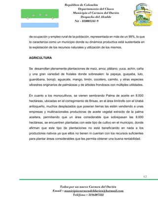 República de Colombia
Departamento del Choco
Municipio el Carmen del Darién
Despacho del Alcalde
Nit - 818001341-9
62
Todos por un nuevo Carmen del Darién
Email – municipiocarmendeldarien@hotmail.com
Teléfono – 3116307322
de ocupación y empleo rural de la población, representada en más de un 99%, lo que
lo caracteriza como un municipio donde su dinámica productiva está sustentada en
la explotación de los recursos naturales y utilización de los mismos.
AGRICULTURA
Se desarrollan plenamente plantaciones de maíz, arroz, plátano, yuca, achín, caña
y una gran variedad de frutales donde sobresalen: la papaya, guayaba, lulo,
guanábana, borojó, aguacate, mango, limón, cocotero, caimito, y otras especies
silvestres originarios de palmáceas y de árboles frondosos con múltiples utilidades.
En cuanto a los monocultivos, se vienen sembrando Palma de aceite en 8.000
hectáreas, ubicadas en el corregimiento de Brisas, en el área limítrofe con el Urabá
antioqueño, muchos desplazados que poseían tierras las están vendiendo a unas
empresas y multinacionales productoras de aceite vegetal extraído de la palma
aceitera, permitiendo que un área considerable que sobrepasan las 8.000
hectáreas, se encuentren plantadas con este tipo de cultivo en el municipio, donde
afirman que este tipo de plantaciones no está beneficiando en nada a los
productores nativos ya que ellos no tienen ni cuentan con los recursos suficientes
para plantar áreas considerables que les permita obtener una buena rentabilidad.
 