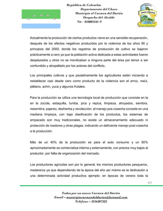 República de Colombia
Departamento del Choco
Municipio el Carmen del Darién
Despacho del Alcalde
Nit - 818001341-9
63
Todos por un nuevo Carmen del Darién
Email – municipiocarmendeldarien@hotmail.com
Teléfono – 3116307322
Actualmente la producción de ciertos productos viene en una sensible recuperación,
después de los efectos negativos producidos por la violencia de los años 90 y
principios del 2000, donde los registros de producción de cultivo se bajaron
prácticamente a cero ya que la población activa dedicada a estas actividades fueron
desplazados y otros no se movilizaban a ninguna parte del área por temor a ser
confundido y atropellado por los actores del conflicto.
Los principales cultivos y que paulatinamente los agricultores están iniciando a
restablecer casi desde cero como producto de la violencia son el arroz, maíz,
plátano, achín, yuca y algunos frutales.
Para la producción se utiliza una tecnología local de producción que consiste en la
en la zocola, estaquilla, tumba, pica y repica, limpieza, ahoyados, siembra,
resiembra, pajareo, deshierba y recolección; el manejo pos cosecha consiste en una
mediana limpieza, con baja clasificación de los productos, los sistemas de
empacado son muy tradicionales, no existe un almacenamiento adecuado ni
protección de roedores y otras plagas, indicando un deficiente manejo post cosecha
a la producción.
Más de un 40% de la producción es para el auto consumo y un 60%
aproximadamente se comercializa interna y externamente, con precios muy bajos al
productor, por falta de organización del mercado.
Los productores agrícolas son por lo general, los mismos productores pesqueros,
madereros ya que dependiendo de la época del año así mismo es la dedicación a
una determinada actividad productiva ejemplo: en épocas de verano toda la
 
