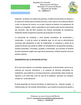 República de Colombia
Departamento del Choco
Municipio el Carmen del Darién
Despacho del Alcalde
Nit - 818001341-9
64
Todos por un nuevo Carmen del Darién
Email – municipiocarmendeldarien@hotmail.com
Teléfono – 3116307322
población se dedica a la captura de pescado, a finales de esta época se dedican a
la rocería de montes para la siembra de arroz y maíz, esto en los meses de febrero
y abril; en épocas de invierno, en su gran mayoría se dedican a la explotación de
madera, en anegados, caños, quebradas lo que muestra pues que los productores
del municipio, más del 90% practican las mismas actividades de subsistencia,
facilitando diseñar programas conjuntos de producción en el área.
La producción de hortalizas y otras plantas aromáticas, de condimentos y
medicinales a nivel de cultivo es bastante baja, de ahí que la administración
municipal está planteando la idea de implementar un programa a través de la
asistencia técnica que presta la SAMA, de reimplantación de pequeñas parcelas y
azoteas sectoriales, comunales, grupales e individuales, que permitan el fomento
de este importante renglón de la agricultura darienense, analizar situación futura en
próximo capítulo.
DIAGNOSTICO DE LA SITUACION ACTUAL
En lo que hace relación a la actividad, agropecuaria, el denominador común es la
carencia de recursos financieros y la carencia de técnicas apropiadas de
explotación, que conllevan a una baja producción y productividad, bajos niveles de
ingresos y por ende bajo nivel de vida de la población, asociado con escasos
canales de comercialización.
El lento desarrollo de Carmen del Darien, lo determinan los factores sociales e
institucionales así: De carácter administrativo, que muestra la ausencia de planes y
 