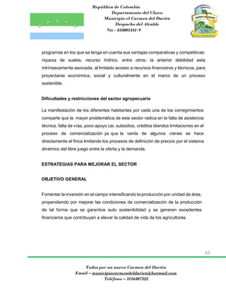 República de Colombia
Departamento del Choco
Municipio el Carmen del Darién
Despacho del Alcalde
Nit - 818001341-9
65
Todos por un nuevo Carmen del Darién
Email – municipiocarmendeldarien@hotmail.com
Teléfono – 3116307322
programas en los que se tenga en cuenta sus ventajas comparativas y competitivas:
riqueza de suelos, recurso hídrico, entre otros; la anterior debilidad esta
intrínsecamente asociada, al limitado acceso a recursos financieros y técnicos, para
proyectarse económica, social y culturalmente en el marco de un proceso
sostenible.
Dificultades y restricciones del sector agropecuario
La manifestación de los diferentes habitantes por cada una de los corregimientos
comparte que la mayor problemática de este sector radica en la falta de asistencia
técnica, falta de vías, poco apoyo cai, subsidios, créditos blandos limitaciones en el
proceso de comercialización ya que la venta de algunos vienes se hace
directamente el finca limitando los procesos de definición de precios por el sistema
dinámico del libre juego entre la oferta y la demanda.
ESTRATEGIAS PARA MEJORAR EL SECTOR
OBJETIVO GENERAL
Fomentar la inversión en el campo intensificando la producción por unidad de área,
propendiendo por mejorar las condiciones de comercialización de la producción
de tal forma que se garantice auto sostenibilidad y se generen excedentes
financieros que contribuyan a elevar la calidad de vida de los agricultores.
 