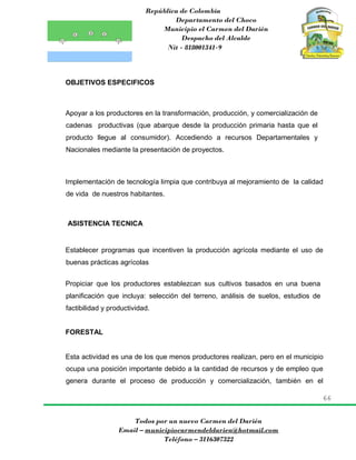 República de Colombia
Departamento del Choco
Municipio el Carmen del Darién
Despacho del Alcalde
Nit - 818001341-9
66
Todos por un nuevo Carmen del Darién
Email – municipiocarmendeldarien@hotmail.com
Teléfono – 3116307322
OBJETIVOS ESPECIFICOS
Apoyar a los productores en la transformación, producción, y comercialización de
cadenas productivas (que abarque desde la producción primaria hasta que el
producto llegue al consumidor). Accediendo a recursos Departamentales y
Nacionales mediante la presentación de proyectos.
Implementación de tecnología limpia que contribuya al mejoramiento de la calidad
de vida de nuestros habitantes.
ASISTENCIA TECNICA
Establecer programas que incentiven la producción agrícola mediante el uso de
buenas prácticas agrícolas
Propiciar que los productores establezcan sus cultivos basados en una buena
planificación que incluya: selección del terreno, análisis de suelos, estudios de
factibilidad y productividad.
FORESTAL
Esta actividad es una de los que menos productores realizan, pero en el municipio
ocupa una posición importante debido a la cantidad de recursos y de empleo que
genera durante el proceso de producción y comercialización, también en el
 