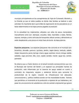 República de Colombia
Departamento del Choco
Municipio el Carmen del Darién
Despacho del Alcalde
Nit - 818001341-9
68
Todos por un nuevo Carmen del Darién
Email – municipiocarmendeldarien@hotmail.com
Teléfono – 3116307322
municipio principalmente en los corregimientos de Vigía de Curbaradó, Montaño y
La Grande ya que en estos pueblos es donde más familias se dedican a esta
actividad. Es importante decir que la falta de organización de los pescadores es un
factor determinante en los bajos precios pagados al productor.
En la actualidad los implementos utilizados son artes de pesca manipulados
manualmente como son: atarrayas, anzuelos, tolas, trasmallos o redes, flechas,
arpones, trampas y como vehículos de transportes utilizan canoas y últimamente se
están desplazando unos pocos en motor fuera de borda de baja potencia.
Especies pesqueras. Las especies pesqueras más comunes en el municipio son:
bocachico, doncella, guacuco, quícharo, dentón, bagre blanco, barbudo, sábalo,
róbalo, boquiancha, pemá, beríngo, charre, aguja, sardinas, micuro, tortuga, babilla,
sabaleta, caga yarumero, léla, cocó, copete candela, manatí, aguja liza, caimán,
guacapaz.
Se observa que un factor decisivo en el actual momento socioeconómico que vive
el Municipio del Carmen del Darién y en especial sus principales fuentes de
producción, está influenciado por la carencia de apoyo estatal en cuanto a
suministro de maquinaria, equipos y asistencia técnica para aumentar la
productividad de la región; creación de infraestructura vial adecuada,
comunicaciones y política crediticia acorde con las necesidades locales; factores
que permitirían un incremento en la producción e ingresos de sus habitantes y así
pasar de una economía de subsistencia a otra de carácter empresarial que genere
 