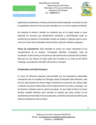 República de Colombia
Departamento del Choco
Municipio el Carmen del Darién
Despacho del Alcalde
Nit - 818001341-9
69
Todos por un nuevo Carmen del Darién
Email – municipiocarmendeldarien@hotmail.com
Teléfono – 3116307322
significativos excedentes y retribuya el esfuerzo laboral realizado, sin perder de vista
la explotación racional de los recursos naturales con un mínimo impacto ambiental.
No obstante lo anterior, también se evidenció que en la región existe un gran
potencial de recursos que debidamente orientados y administrados están en
condiciones de generar innumerables fuentes de empleo e ingresos para la zona,
como es el caso de la invaluable riqueza hídrica, agrícola, forestal y pesquera.
Pesca de subsistencia: Esta actividad se centra con mayor intensidad en los
corregimientos de La Grande, Turriquitadó, Montaño, Curbaradó, Vigía de
Curbaradó, Puerto Lleras y en la parte sur de la planicie de inundación del río Atrato.
Este tipo de uso abarca la mayor parte del municipio en un área de 66.192,99
hectáreas, equivalentes al 22.84% del territorio municipal.
Problemática Actividad Pesquera
La zona de influencia pesquera aprovechable por los pescadores artesanales
comprende todo el complejo de Ciénegas desde Curbaradó hasta Montaño, esta
zona es aprovechada de manera ilegal y frecuente por personas que utilizan artes
y métodos de pesca inadecuados como el taponamiento de caños y ciénagas, uso
de dinamita, barbasco para la captura de peces; sin que hasta la fecha se hayan
tomado medidas efectivas para controlar el impacto que estos causan en los
ecosistemas donde habita el recurso pesquero, suministro principal de proteína para
todas las poblaciones del municipio.
 