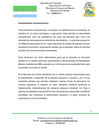 República de Colombia
Departamento del Choco
Municipio el Carmen del Darién
Despacho del Alcalde
Nit - 818001341-9
70
Todos por un nuevo Carmen del Darién
Email – municipiocarmendeldarien@hotmail.com
Teléfono – 3116307322
Caracterización socioeconómica
Para el pescador artesanal local su situación ha cambiado poco con el tiempo, se
mantiene en un atraso tecnológico y organizativo. Esta actividad es desarrollada
principalmente como de subsistencia por parte del pescador pero como una
actividad microempresarial por parte de los intermediarios y mayoristas pesqueros.
Un reflejo de esto puede ser los bajos volúmenes de captura de especies de gran
importancia económica, evidenciando también que el pescador realiza la actividad
de pesca de manera ancestral y parcializada.
Estos elementos son factor determinante para que el pescador se encuentre
ubicado en un estrato social bajo, presentando un alto porcentaje de Necesidades
Básicas Insatisfechas (NBI), asociado a un mínimo grado de escolaridad tanto para
el pescador como para su familia.
En el Municipio de Carmen del Darién aún no existen políticas encaminadas hacia
el ordenamiento y desarrollo de la actividad pesquera y acuícola y aun no hay
suficientes estudios que permitan establecer mejores formas de aprovechar los
recursos pesqueros, al respecto, se están realizando esfuerzos tendientes al
fortalecimiento interinstitucional del subsector pesquero artesanal, con fines a
optimizar la explotación racional de los recursos pesqueros y desarrollar e identificar
actividades que conduzcan al ordenamiento pesquero y a lograr procesos de
organización en las comunidades.
 