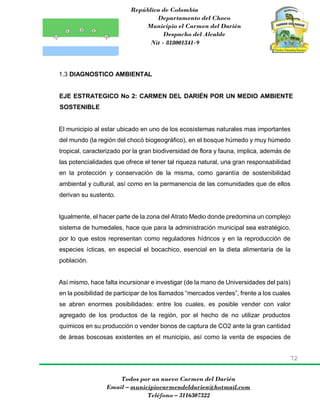 República de Colombia
Departamento del Choco
Municipio el Carmen del Darién
Despacho del Alcalde
Nit - 818001341-9
72
Todos por un nuevo Carmen del Darién
Email – municipiocarmendeldarien@hotmail.com
Teléfono – 3116307322
1.3 DIAGNOSTICO AMBIENTAL
EJE ESTRATEGICO No 2: CARMEN DEL DARIÉN POR UN MEDIO AMBIENTE
SOSTENIBLE
El municipio al estar ubicado en uno de los ecosistemas naturales mas importantes
del mundo (la región del chocó biogeográfico), en el bosque húmedo y muy húmedo
tropical, caracterizado por la gran biodiversidad de flora y fauna, implica, además de
las potencialidades que ofrece el tener tal riqueza natural, una gran responsabilidad
en la protección y conservación de la misma, como garantía de sostenibilidad
ambiental y cultural, así como en la permanencia de las comunidades que de ellos
derivan su sustento.
Igualmente, el hacer parte de la zona del Atrato Medio donde predomina un complejo
sistema de humedales, hace que para la administración municipal sea estratégico,
por lo que estos representan como reguladores hídricos y en la reproducción de
especies ícticas, en especial el bocachico, esencial en la dieta alimentaria de la
población.
Así mismo, hace falta incursionar e investigar (de la mano de Universidades del país)
en la posibilidad de participar de los llamados “mercados verdes”, frente a los cuales
se abren enormes posibilidades: entre los cuales, es posible vender con valor
agregado de los productos de la región, por el hecho de no utilizar productos
químicos en su producción o vender bonos de captura de CO2 ante la gran cantidad
de áreas boscosas existentes en el municipio, así como la venta de especies de
 