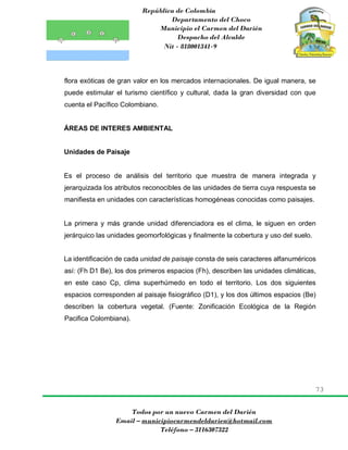 República de Colombia
Departamento del Choco
Municipio el Carmen del Darién
Despacho del Alcalde
Nit - 818001341-9
73
Todos por un nuevo Carmen del Darién
Email – municipiocarmendeldarien@hotmail.com
Teléfono – 3116307322
flora exóticas de gran valor en los mercados internacionales. De igual manera, se
puede estimular el turismo científico y cultural, dada la gran diversidad con que
cuenta el Pacífico Colombiano.
ÁREAS DE INTERES AMBIENTAL
Unidades de Paisaje
Es el proceso de análisis del territorio que muestra de manera integrada y
jerarquizada los atributos reconocibles de las unidades de tierra cuya respuesta se
manifiesta en unidades con características homogéneas conocidas como paisajes.
La primera y más grande unidad diferenciadora es el clima, le siguen en orden
jerárquico las unidades geomorfológicas y finalmente la cobertura y uso del suelo.
La identificación de cada unidad de paisaje consta de seis caracteres alfanuméricos
así: (Fh D1 Be), los dos primeros espacios (Fh), describen las unidades climáticas,
en este caso Cp, clima superhúmedo en todo el territorio. Los dos siguientes
espacios corresponden al paisaje fisiográfico (D1), y los dos últimos espacios (Be)
describen la cobertura vegetal. (Fuente: Zonificación Ecológica de la Región
Pacifica Colombiana).
 