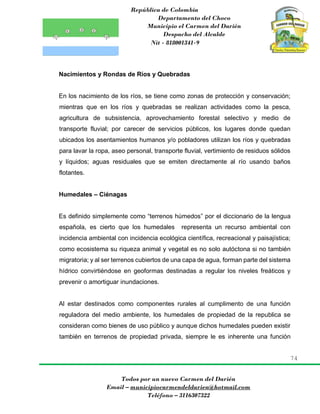 República de Colombia
Departamento del Choco
Municipio el Carmen del Darién
Despacho del Alcalde
Nit - 818001341-9
74
Todos por un nuevo Carmen del Darién
Email – municipiocarmendeldarien@hotmail.com
Teléfono – 3116307322
Nacimientos y Rondas de Ríos y Quebradas
En los nacimiento de los ríos, se tiene como zonas de protección y conservación;
mientras que en los ríos y quebradas se realizan actividades como la pesca,
agricultura de subsistencia, aprovechamiento forestal selectivo y medio de
transporte fluvial; por carecer de servicios públicos, los lugares donde quedan
ubicados los asentamientos humanos y/o pobladores utilizan los ríos y quebradas
para lavar la ropa, aseo personal, transporte fluvial, vertimiento de residuos sólidos
y líquidos; aguas residuales que se emiten directamente al río usando baños
flotantes.
Humedales – Ciénagas
Es definido simplemente como “terrenos húmedos” por el diccionario de la lengua
española, es cierto que los humedales representa un recurso ambiental con
incidencia ambiental con incidencia ecológica científica, recreacional y paisajística;
como ecosistema su riqueza animal y vegetal es no solo autóctona si no también
migratoria; y al ser terrenos cubiertos de una capa de agua, forman parte del sistema
hídrico convirtiéndose en geoformas destinadas a regular los niveles freáticos y
prevenir o amortiguar inundaciones.
Al estar destinados como componentes rurales al cumplimento de una función
reguladora del medio ambiente, los humedales de propiedad de la republica se
consideran como bienes de uso público y aunque dichos humedales pueden existir
también en terrenos de propiedad privada, siempre le es inherente una función
 