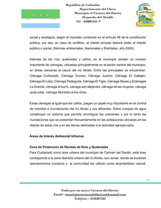 República de Colombia
Departamento del Choco
Municipio el Carmen del Darién
Despacho del Alcalde
Nit - 818001341-9
75
Todos por un nuevo Carmen del Darién
Email – municipiocarmendeldarien@hotmail.com
Teléfono – 3116307322
social y ecológica; según el mandato contenido en el artículo 58 de la constitución
política, por eso, en caso de conflicto, el interés privado deberá ceder al interés
público o social. (Normas ambientales, Nacionales y Distritales, año 2000).
Además de los ríos, quebradas y caños, en el municipio existen un número
importante de ciénagas, ubicadas principalmente en el sector central del municipio,
en áreas cercanas al cauce del río Atrato. Entre las principales se encuentran:
Ciénaga Curbaradó, Ciénaga Guineo, Ciénaga Juacho, Ciénaga El Callején,
Ciénaga El Lobo, Ciénaga Pedeguíta, Ciénaga El Tigre, Cienaga Reyes y [Ciénagas
La Grande, ciénaga el burro, ciénaga san alejandro, ciénaga de las mujeres, ciénaga
quita solar, ciénaga Montaño entre otras.
Estas ciénagas al igual que los caños, juegan un papel muy importante en el control
de crecidas e inundaciones del río Atrato y sus afluentes. Estos cuerpos de agua
constituyen un sistema que permite amortiguar las crecientes y por lo tanto las
inundaciones que se presentan frecuentemente en las poblaciones ubicadas en las
riberas de estos ríos y en las tierras dedicadas a la actividad agropecuaria.
Áreas de Interés Ambiental Urbanas
Zona de Protección de Rondas de Ríos y Quebradas
Para Curbaradó como área urbana del municipio de Carmen del Darién, está área
corresponde a la zona ribereña urbana del río Atrato, son zonas donde se localizan
asentamientos humanos y la comunidad las utilizan como alcantarillado natural,
 