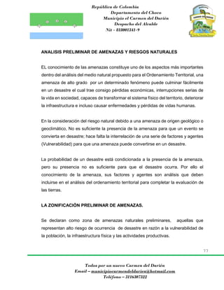 República de Colombia
Departamento del Choco
Municipio el Carmen del Darién
Despacho del Alcalde
Nit - 818001341-9
77
Todos por un nuevo Carmen del Darién
Email – municipiocarmendeldarien@hotmail.com
Teléfono – 3116307322
ANALISIS PRELIMINAR DE AMENAZAS Y RIESGOS NATURALES
EL conocimiento de las amenazas constituye uno de los aspectos más importantes
dentro del análisis del medio natural propuesto para el Ordenamiento Territorial, una
amenaza de alto grado por un determinado fenómeno puede culminar fácilmente
en un desastre el cual trae consigo pérdidas económicas, interrupciones serias de
la vida en sociedad, capaces de transformar el sistema físico del territorio, deteriorar
la infraestructura e incluso causar enfermedades y pérdidas de vidas humanas.
En la consideración del riesgo natural debido a una amenaza de origen geológico o
geoclimático, No es suficiente la presencia de la amenaza para que un evento se
convierta en desastre; hace falta la interrelación de una serie de factores y agentes
(Vulnerabilidad) para que una amenaza puede convertirse en un desastre.
La probabilidad de un desastre está condicionada a la presencia de la amenaza,
pero su presencia no es suficiente para que el desastre ocurra. Por ello el
conocimiento de la amenaza, sus factores y agentes son análisis que deben
incluirse en el análisis del ordenamiento territorial para completar la evaluación de
las tierras.
LA ZONIFICACIÓN PRELIMINAR DE AMENAZAS.
Se declaran como zona de amenazas naturales preliminares, aquellas que
representan alto riesgo de ocurrencia de desastre en razón a la vulnerabilidad de
la población, la infraestructura física y las actividades productivas.
 