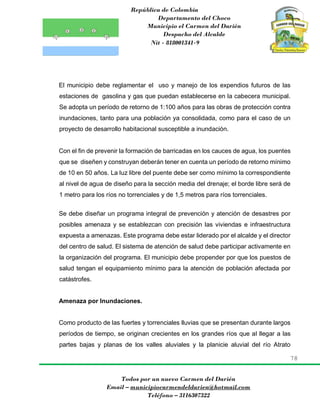 República de Colombia
Departamento del Choco
Municipio el Carmen del Darién
Despacho del Alcalde
Nit - 818001341-9
78
Todos por un nuevo Carmen del Darién
Email – municipiocarmendeldarien@hotmail.com
Teléfono – 3116307322
El municipio debe reglamentar el uso y manejo de los expendios futuros de las
estaciones de gasolina y gas que puedan establecerse en la cabecera municipal.
Se adopta un período de retorno de 1:100 años para las obras de protección contra
inundaciones, tanto para una población ya consolidada, como para el caso de un
proyecto de desarrollo habitacional susceptible a inundación.
Con el fin de prevenir la formación de barricadas en los cauces de agua, los puentes
que se diseñen y construyan deberán tener en cuenta un período de retorno mínimo
de 10 en 50 años. La luz libre del puente debe ser como mínimo la correspondiente
al nivel de agua de diseño para la sección media del drenaje; el borde libre será de
1 metro para los ríos no torrenciales y de 1,5 metros para ríos torrenciales.
Se debe diseñar un programa integral de prevención y atención de desastres por
posibles amenaza y se establezcan con precisión las viviendas e infraestructura
expuesta a amenazas. Este programa debe estar liderado por el alcalde y el director
del centro de salud. El sistema de atención de salud debe participar activamente en
la organización del programa. El municipio debe propender por que los puestos de
salud tengan el equipamiento mínimo para la atención de población afectada por
catástrofes.
Amenaza por Inundaciones.
Como producto de las fuertes y torrenciales lluvias que se presentan durante largos
períodos de tiempo, se originan crecientes en los grandes ríos que al llegar a las
partes bajas y planas de los valles aluviales y la planicie aluvial del río Atrato
 