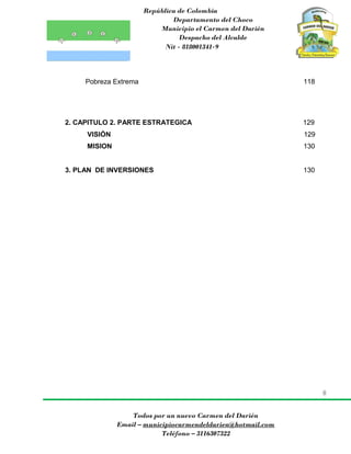 República de Colombia
Departamento del Choco
Municipio el Carmen del Darién
Despacho del Alcalde
Nit - 818001341-9
8
Todos por un nuevo Carmen del Darién
Email – municipiocarmendeldarien@hotmail.com
Teléfono – 3116307322
Pobreza Extrema 118
2. CAPITULO 2. PARTE ESTRATEGICA 129
VISIÓN 129
MISION 130
3. PLAN DE INVERSIONES 130
 