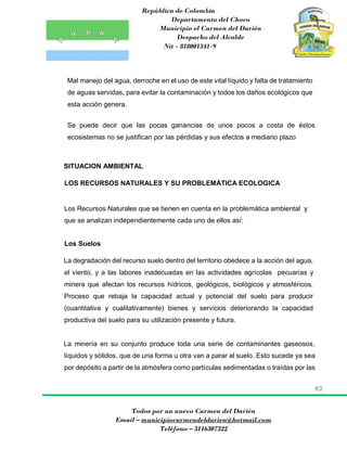 República de Colombia
Departamento del Choco
Municipio el Carmen del Darién
Despacho del Alcalde
Nit - 818001341-9
80
Todos por un nuevo Carmen del Darién
Email – municipiocarmendeldarien@hotmail.com
Teléfono – 3116307322
Mal manejo del agua, derroche en el uso de este vital líquido y falta de tratamiento
de aguas servidas, para evitar la contaminación y todos los daños ecológicos que
esta acción genera.
Se puede decir que las pocas ganancias de unos pocos a costa de éstos
ecosistemas no se justifican por las pérdidas y sus efectos a mediano plazo
SITUACION AMBIENTAL
LOS RECURSOS NATURALES Y SU PROBLEMÁTICA ECOLOGICA
Los Recursos Naturales que se tienen en cuenta en la problemática ambiental y
que se analizan independientemente cada uno de ellos así:
Los Suelos
La degradación del recurso suelo dentro del territorio obedece a la acción del agua,
el viento, y a las labores inadecuadas en las actividades agrícolas pecuarias y
minera que afectan los recursos hídricos, geológicos, biológicos y atmosféricos.
Proceso que rebaja la capacidad actual y potencial del suelo para producir
(cuantitativa y cualitativamente) bienes y servicios deteriorando la capacidad
productiva del suelo para su utilización presente y futura.
La minería en su conjunto produce toda una serie de contaminantes gaseosos,
líquidos y sólidos, que de una forma u otra van a parar al suelo. Esto sucede ya sea
por depósito a partir de la atmósfera como partículas sedimentadas o traídas por las
 