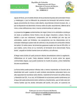 República de Colombia
Departamento del Choco
Municipio el Carmen del Darién
Despacho del Alcalde
Nit - 818001341-9
81
Todos por un nuevo Carmen del Darién
Email – municipiocarmendeldarien@hotmail.com
Teléfono – 3116307322
aguas de lluvia, por el vertido directo de los productos líquidos de la actividad minera
y metalúrgica, o por la infiltración de productos de lixiviación del entorno minero:
aguas provenientes de minas a cielo abierto, escombreras (mineral dumps), etc., o
por la disposición de elementos mineros sobre el suelo: escombreras, talleres de la
mina u otras edificaciones más o menos contaminantes en cada caso.
La presencia de gases contaminantes de origen minero en la atmósfera constituye
sin duda un problema menor frente a los de origen industrial o urbano. Esto es
debido a que sus volúmenes, comparados con los emitidos por otro tipo de
actividades, suelen ser limitados. Las excepciones son las relacionadas con la
actividad metalúrgica (sobre todo de sulfuros) o de procesos de combustión directa
de carbón. En estos casos, las emisiones gaseosas suelen ser ricas en SO2-SO3, lo
que implica, como vimos en su momento, la formación de la denominada “lluvia
ácida”, cargada en ácidos fuertes como el sulfúrico o el sulfuroso.
Al llegar estos ácidos al suelo producen efectos devastadores sobre la vegetación,
infiltrándose en el suelo. Cabe destacar también la acción sobre las aguas
continentales (lagos), que puede ocasionar la muerte de peces y otros habitantes
de esos ecosistemas.
La lluvia ácida puede producir efectos más o menos importantes en función de la
alcalinidad del suelo: cuando el suelo contiene abundantes carbonatos tiene una
alta capacidad de neutralizar estos efectos, mediante la formación de sulfato cálcico
y liberación de CO2. A su vez, el CO2liberado en el proceso puede combinarse con
el agua del suelo produciendo ácido carbónico y bicarbonatos, que en todo caso son
menos fuertes que los ácidos derivados del azufre. Así pues, en ausencia de
 