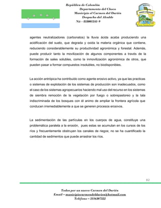 República de Colombia
Departamento del Choco
Municipio el Carmen del Darién
Despacho del Alcalde
Nit - 818001341-9
82
Todos por un nuevo Carmen del Darién
Email – municipiocarmendeldarien@hotmail.com
Teléfono – 3116307322
agentes neutralizadores (carbonatos) la lluvia ácida acaba produciendo una
acidificación del suelo, que degrada y oxida la materia orgánica que contiene,
reduciendo considerablemente su productividad agronómica y forestal. Además,
puede producir tanto la movilización de algunos componentes a través de la
formación de sales solubles, como la inmovilización agronómica de otros, que
pueden pasar a formar compuestos insolubles, no biodisponibles.
La acción antrópica ha contribuido como agente erosivo activo, ya que las practicas
o sistemas de explotación de los sistemas de producción son inadecuados, como
el caso de los sistemas agropecuarios haciendo mal uso del recurso en los sistemas
de siembra remoción de la vegetación por fuego o sobrepastoreo y la tala
indiscriminada de los bosques con él animo de ampliar la frontera agrícola que
conducen irremediablemente a que se generen procesos erosivos.
La sedimentación de las partículas en los cuerpos de agua, constituye una
problemática paralela a la erosión, pues estas se acumulan en los cursos de los
ríos y frecuentemente obstruyen los canales de riegos; no se ha cuantificado la
cantidad de sedimentos que puede arrastrar los ríos.
 