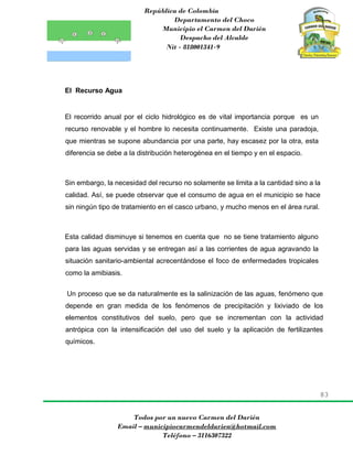 República de Colombia
Departamento del Choco
Municipio el Carmen del Darién
Despacho del Alcalde
Nit - 818001341-9
83
Todos por un nuevo Carmen del Darién
Email – municipiocarmendeldarien@hotmail.com
Teléfono – 3116307322
El Recurso Agua
El recorrido anual por el ciclo hidrológico es de vital importancia porque es un
recurso renovable y el hombre lo necesita continuamente. Existe una paradoja,
que mientras se supone abundancia por una parte, hay escasez por la otra, esta
diferencia se debe a la distribución heterogénea en el tiempo y en el espacio.
Sin embargo, la necesidad del recurso no solamente se limita a la cantidad sino a la
calidad. Así, se puede observar que el consumo de agua en el municipio se hace
sin ningún tipo de tratamiento en el casco urbano, y mucho menos en el área rural.
Esta calidad disminuye si tenemos en cuenta que no se tiene tratamiento alguno
para las aguas servidas y se entregan así a las corrientes de agua agravando la
situación sanitario-ambiental acrecentándose el foco de enfermedades tropicales
como la amibiasis.
Un proceso que se da naturalmente es la salinización de las aguas, fenómeno que
depende en gran medida de los fenómenos de precipitación y lixiviado de los
elementos constitutivos del suelo, pero que se incrementan con la actividad
antrópica con la intensificación del uso del suelo y la aplicación de fertilizantes
químicos.
 