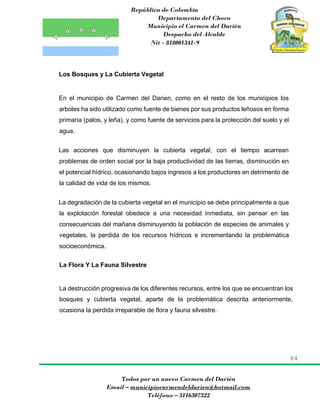 República de Colombia
Departamento del Choco
Municipio el Carmen del Darién
Despacho del Alcalde
Nit - 818001341-9
84
Todos por un nuevo Carmen del Darién
Email – municipiocarmendeldarien@hotmail.com
Teléfono – 3116307322
Los Bosques y La Cubierta Vegetal
En el municipio de Carmen del Darien, como en el resto de los municipios los
arboles ha sido utilizado como fuente de bienes por sus productos leñosos en forma
primaria (palos, y leña), y como fuente de servicios para la protección del suelo y el
agua.
Las acciones que disminuyen la cubierta vegetal, con el tiempo acarrean
problemas de orden social por la baja productividad de las tierras, disminución en
el potencial hídrico, ocasionando bajos ingresos a los productores en detrimento de
la calidad de vida de los mismos.
La degradación de la cubierta vegetal en el municipio se debe principalmente a que
la explotación forestal obedece a una necesidad inmediata, sin pensar en las
consecuencias del mañana disminuyendo la población de especies de animales y
vegetales, la perdida de los recursos hídricos e incrementando la problemática
socioeconómica.
La Flora Y La Fauna Silvestre
La destrucción progresiva de los diferentes recursos, entre los que se encuentran los
bosques y cubierta vegetal, aparte de la problemática descrita anteriormente,
ocasiona la perdida irreparable de flora y fauna silvestre.
 