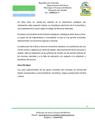 República de Colombia
Departamento del Choco
Municipio el Carmen del Darién
Despacho del Alcalde
Nit - 818001341-9
85
Todos por un nuevo Carmen del Darién
Email – municipiocarmendeldarien@hotmail.com
Teléfono – 3116307322
Se debe tener en cuenta que además de la importancia ecológica que
representan estas especies nativas, se consideran patrimonio de la humanidad y
son propiedad de la nación según el código de Recursos Naturales.
El escaso conocimiento de los factores ecológicos y biológicos sobre fauna y flora,
no pasan de ser fragmentarios e incompletos, lo que no nos permite vincularlos
efectivamente a la economía regional y nacional.
La destrucción de la flora y fauna en el territorio obedece a la insuficiencia de una
red de control y vigilancia por parte del estado, desconocimiento de las acciones a
realizar, falta de integración de las políticas de manejo con las demás políticas de
los recursos naturales y a la falta de educación con respecto a la utilización y
beneficios del recurso.
Usos Del Agua
Los usos predominantes de las aguas corrientes del municipio de Carmen del
Darién corresponden a usos domésticos, recreativos, riegos y preservación de flora
y fauna.
 