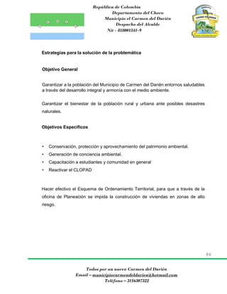 República de Colombia
Departamento del Choco
Municipio el Carmen del Darién
Despacho del Alcalde
Nit - 818001341-9
86
Todos por un nuevo Carmen del Darién
Email – municipiocarmendeldarien@hotmail.com
Teléfono – 3116307322
Estrategias para la solución de la problemática
Objetivo General
Garantizar a la población del Municipio de Carmen del Darién entornos saludables
a través del desarrollo integral y armonía con el medio ambiente.
Garantizar el bienestar de la población rural y urbana ante posibles desastres
naturales.
Objetivos Específicos
• Conservación, protección y aprovechamiento del patrimonio ambiental.
• Generación de conciencia ambiental.
• Capacitación a estudiantes y comunidad en general
• Reactivar el CLOPAD
Hacer efectivo el Esquema de Ordenamiento Territorial, para que a través de la
oficina de Planeación se impida la construcción de viviendas en zonas de alto
riesgo.
 