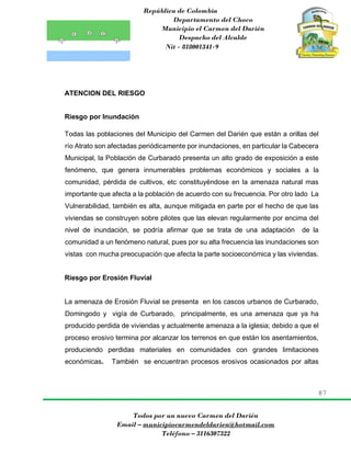 República de Colombia
Departamento del Choco
Municipio el Carmen del Darién
Despacho del Alcalde
Nit - 818001341-9
87
Todos por un nuevo Carmen del Darién
Email – municipiocarmendeldarien@hotmail.com
Teléfono – 3116307322
ATENCION DEL RIESGO
Riesgo por Inundación
Todas las poblaciones del Municipio del Carmen del Darién que están a orillas del
río Atrato son afectadas periódicamente por inundaciones, en particular la Cabecera
Municipal, la Población de Curbaradó presenta un alto grado de exposición a este
fenómeno, que genera innumerables problemas económicos y sociales a la
comunidad, pérdida de cultivos, etc constituyéndose en la amenaza natural mas
importante que afecta a la población de acuerdo con su frecuencia. Por otro lado La
Vulnerabilidad, también es alta, aunque mitigada en parte por el hecho de que las
viviendas se construyen sobre pilotes que las elevan regularmente por encima del
nivel de inundación, se podría afirmar que se trata de una adaptación de la
comunidad a un fenómeno natural, pues por su alta frecuencia las inundaciones son
vistas con mucha preocupación que afecta la parte socioeconómica y las viviendas.
Riesgo por Erosión Fluvial
La amenaza de Erosión Fluvial se presenta en los cascos urbanos de Curbarado,
Domingodo y vigía de Curbarado, principalmente, es una amenaza que ya ha
producido perdida de viviendas y actualmente amenaza a la iglesia; debido a que el
proceso erosivo termina por alcanzar los terrenos en que están los asentamientos,
produciendo perdidas materiales en comunidades con grandes limitaciones
económicas. También se encuentran procesos erosivos ocasionados por altas
 