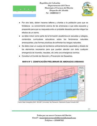 República de Colombia
Departamento del Choco
Municipio el Carmen del Darién
Despacho del Alcalde
Nit - 818001341-9
89
Todos por un nuevo Carmen del Darién
Email – municipiocarmendeldarien@hotmail.com
Teléfono – 3116307322
● Por otro lado, deben hacerse talleres y charlas a la población para que se
fortalezca su conocimiento acerca de las amenazas a que esta expuesta y
prepararla para que su respuesta ante un probable desastre permita mitigar los
efectos de un sismo.
● se debe incluir como parte de la formación académica en escuelas y colegios,
contenidos curriculares educativos sobre los fenómenos naturales
amenazantes y las formas practicas de enfrentar los riesgos naturales.
● Se debe crear un cuerpo de bomberos suficientemente capacitado y dotado de
los elementos necesarios para que puedan atender con éxito cualquier
emergencia de incendio, rescates, etc ante una emergencia sísmica.
● Constituir el Comité de Atención y Prevención de Desastres.
MAPA Nº 3 ZONIFICACIÓN PRELIMINAR DE AMENAZAS URBANAS
Fuente: Base Cartográfica IGAC, SIG IIAP, Comunidad, Sec Planeación: Elaboración Equipo Consultor IIAP.
 