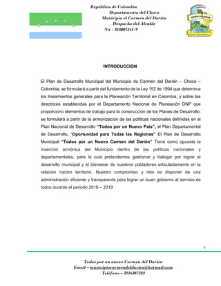 República de Colombia
Departamento del Choco
Municipio el Carmen del Darién
Despacho del Alcalde
Nit - 818001341-9
9
Todos por un nuevo Carmen del Darién
Email – municipiocarmendeldarien@hotmail.com
Teléfono – 3116307322
INTRODUCCION
El Plan de Desarrollo Municipal del Municipio de Carmen del Darién – Chocó –
Colombia, se formulará a partir del fundamento de la Ley 152 de 1994 que determina
los lineamientos generales para la Planeación Territorial en Colombia, y sobre las
directrices establecidas por el Departamento Nacional de Planeación DNP que
proporciono elementos de trabajo para la construcción de los Planes de Desarrollo;
se formulará a partir de la armonización de las políticas nacionales definidas en el
Plan Nacional de Desarrollo “Todos por un Nuevo País”, el Plan Departamental
de Desarrollo, “Oportunidad para Todas las Regiones” El Plan de Desarrollo
Municipal “Todos por un Nuevo Carmen del Darién” Tiene como apuesta la
inserción armónica del Municipio dentro de las políticas nacionales y
departamentales, para lo cual pretendemos gestionar y trabajar por lograr el
desarrollo municipal y el bienestar de nuestros pobladores articuladamente en la
relación nación territorio. Nuestro compromiso y reto es disponer de una
administración eficiente y transparente para lograr un buen gobierno al servicio de
todos durante el periodo 2016 – 2019
 