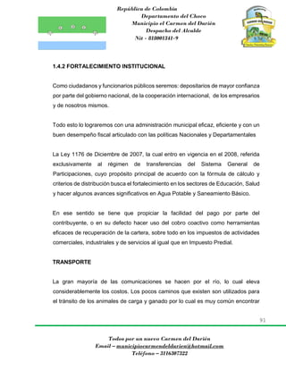 República de Colombia
Departamento del Choco
Municipio el Carmen del Darién
Despacho del Alcalde
Nit - 818001341-9
91
Todos por un nuevo Carmen del Darién
Email – municipiocarmendeldarien@hotmail.com
Teléfono – 3116307322
1.4.2 FORTALECIMIENTO INSTITUCIONAL
Como ciudadanos y funcionarios públicos seremos: depositarios de mayor confianza
por parte del gobierno nacional, de la cooperación internacional, de los empresarios
y de nosotros mismos.
Todo esto lo lograremos con una administración municipal eficaz, eficiente y con un
buen desempeño fiscal articulado con las políticas Nacionales y Departamentales
La Ley 1176 de Diciembre de 2007, la cual entro en vigencia en el 2008, referida
exclusivamente al régimen de transferencias del Sistema General de
Participaciones, cuyo propósito principal de acuerdo con la fórmula de cálculo y
criterios de distribución busca el fortalecimiento en los sectores de Educación, Salud
y hacer algunos avances significativos en Agua Potable y Saneamiento Básico.
En ese sentido se tiene que propiciar la facilidad del pago por parte del
contribuyente, o en su defecto hacer uso del cobro coactivo como herramientas
eficaces de recuperación de la cartera, sobre todo en los impuestos de actividades
comerciales, industriales y de servicios al igual que en Impuesto Predial.
TRANSPORTE
La gran mayoría de las comunicaciones se hacen por el río, lo cual eleva
considerablemente los costos. Los pocos caminos que existen son utilizados para
el tránsito de los animales de carga y ganado por lo cual es muy común encontrar
 
