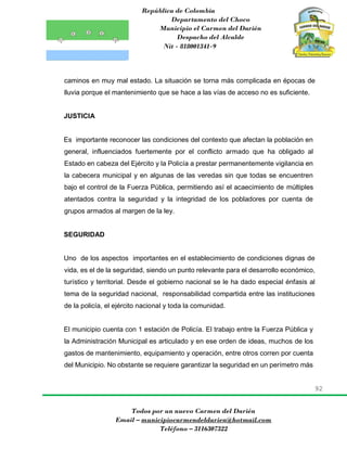República de Colombia
Departamento del Choco
Municipio el Carmen del Darién
Despacho del Alcalde
Nit - 818001341-9
92
Todos por un nuevo Carmen del Darién
Email – municipiocarmendeldarien@hotmail.com
Teléfono – 3116307322
caminos en muy mal estado. La situación se torna más complicada en épocas de
lluvia porque el mantenimiento que se hace a las vías de acceso no es suficiente.
JUSTICIA
Es importante reconocer las condiciones del contexto que afectan la población en
general, influenciados fuertemente por el conflicto armado que ha obligado al
Estado en cabeza del Ejército y la Policía a prestar permanentemente vigilancia en
la cabecera municipal y en algunas de las veredas sin que todas se encuentren
bajo el control de la Fuerza Pública, permitiendo así el acaecimiento de múltiples
atentados contra la seguridad y la integridad de los pobladores por cuenta de
grupos armados al margen de la ley.
SEGURIDAD
Uno de los aspectos importantes en el establecimiento de condiciones dignas de
vida, es el de la seguridad, siendo un punto relevante para el desarrollo económico,
turístico y territorial. Desde el gobierno nacional se le ha dado especial énfasis al
tema de la seguridad nacional, responsabilidad compartida entre las instituciones
de la policía, el ejército nacional y toda la comunidad.
El municipio cuenta con 1 estación de Policía. El trabajo entre la Fuerza Pública y
la Administración Municipal es articulado y en ese orden de ideas, muchos de los
gastos de mantenimiento, equipamiento y operación, entre otros corren por cuenta
del Municipio. No obstante se requiere garantizar la seguridad en un perímetro más
 