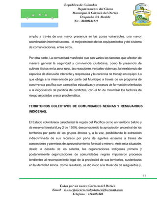 República de Colombia
Departamento del Choco
Municipio el Carmen del Darién
Despacho del Alcalde
Nit - 818001341-9
93
Todos por un nuevo Carmen del Darién
Email – municipiocarmendeldarien@hotmail.com
Teléfono – 3116307322
amplio a través de una mayor presencia en las zonas vulnerables, una mayor
coordinación interinstitucional, el mejoramiento de los equipamientos y del sistema
de comunicaciones, entre otros.
Por otra parte, La comunidad manifestó que son varios los factores que afectan de
manera general la seguridad y convivencia ciudadana, como la presencia de
cultivos ilícitos en la zona rural, las reacciones verbales violentas, la inexistencia de
espacios de discusión tolerante y respetuosa y la carencia de trabajo en equipo; Lo
que obliga a la intervención por parte del Municipio a través de un programa de
convivencia pacífica con campañas educativas y procesos de formación orientados
a la negociación de pacífica de conflictos, con el fin de minimizar los factores de
riesgo asociados a esta problemática.
TERRITORIOS COLECTIVOS DE COMUNIDADES NEGRAS Y RESGUARDOS
INDÍGENAS.
El Estado colombiano caracterizó la región del Pacífico como un territorio baldío y
de reserva forestal (Ley 2 de 1959), desconociendo la apropiación ancestral de los
territorios par parte de los grupos étnicos y, a la vez, posibilitando la extracción
indiscriminada de sus recursos por parte de agentes externos a través de
concesiones y permisos de aprovechamiento forestal o minero. Ante esta situación,
desde la década de los setenta, las organizaciones indígenas primero y
posteriormente organizaciones de comunidades negras impulsaron procesos
tendientes al reconocimiento legal de la propiedad de sus territorios, sustentados
en la identidad étnica. Como resultado, se dio inicio a la titulación de resguardos y,
 