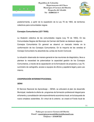 República de Colombia
Departamento del Choco
Municipio el Carmen del Darién
Despacho del Alcalde
Nit - 818001341-9
94
Todos por un nuevo Carmen del Darién
Email – municipiocarmendeldarien@hotmail.com
Teléfono – 3116307322
posteriormente, a partir de la expedición de la Ley 70 de 1993, de territorios
colectivos para comunidades negras
Consejos Comunitarios (LEY 70/93)
La titulación colectiva de las comunidades negras (Ley 70 de 1993). En las
Comunidades Negras del Municipio de Carmen del Darién se destacan algunos
Consejos Comunitarios En general se observó un marcado interés en la
conformación de los Consejos Comunitarios. En la mayoría de las veredas el
Consejo Comunitario ha absorbido las Juntas de Acción Comunal.
La situación observada de manera general en las reuniones de diagnóstico, lleva a
plantear la necesidad de potencializar la capacidad gestión de los Consejos
Comunitarios, a través de la capacitación en la formulación de proyectos y Ley 70,
suministro de cartografía, acceso a equipos de oficina y papelería legal y para uso
interno.
COOPERACIÓN INTERINSTITUCIONAL
SENA
El Servicio Nacional de Aprendizaje – SENA- se articulará al plan de desarrollo
Municipal, mediante la oferta de programas de formación profesional integral para
el fomento y consolidación del emprendimiento económico local, en la búsqueda de
nuevo empleos sostenibles. En virtud de lo anterior, se creará el Fondo local de
 