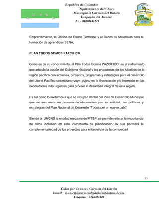 República de Colombia
Departamento del Choco
Municipio el Carmen del Darién
Despacho del Alcalde
Nit - 818001341-9
95
Todos por un nuevo Carmen del Darién
Email – municipiocarmendeldarien@hotmail.com
Teléfono – 3116307322
Emprendimiento, la Oficina de Enlace Territorial y el Banco de Materiales para la
formación de aprendices SENA.
PLAN TODOS SOMOS PAZCIFICO
Como es de su conocimiento, el Plan Todos Somos PAZCÍFICO es el instrumento
que articula la acción del Gobierno Nacional y las propuestas de los Alcaldes de la
región pacífico con acciones, proyectos, programas y estrategias para el desarrollo
del Litoral Pacífico colombiano cuyo objeto es la financiación y/o inversión en las
necesidades más urgentes para proveer el desarrollo integral de esta región.
Es así como lo invitamos a que se incluyan dentro del Plan de Desarrollo Municipal
que se encuentra en proceso de elaboración por su entidad, las políticas y
estrategias del Plan Nacional de Desarrollo “Todos por un nuevo país”.
Siendo la UNGRD la entidad ejecutora del PTSP, se permite reiterar la importancia
de dicha inclusión en este instrumento de planificación, lo que permitirá la
complementariedad de los proyectos para el beneficio de la comunidad
 