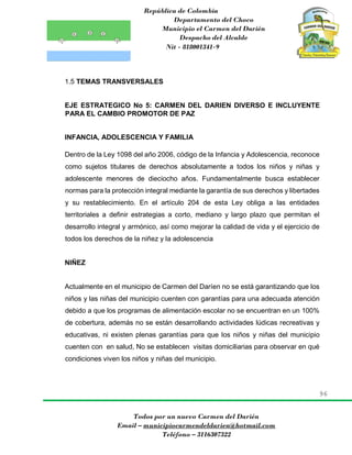 República de Colombia
Departamento del Choco
Municipio el Carmen del Darién
Despacho del Alcalde
Nit - 818001341-9
96
Todos por un nuevo Carmen del Darién
Email – municipiocarmendeldarien@hotmail.com
Teléfono – 3116307322
1.5 TEMAS TRANSVERSALES
EJE ESTRATEGICO No 5: CARMEN DEL DARIEN DIVERSO E INCLUYENTE
PARA EL CAMBIO PROMOTOR DE PAZ
INFANCIA, ADOLESCENCIA Y FAMILIA
Dentro de la Ley 1098 del año 2006, código de la Infancia y Adolescencia, reconoce
como sujetos titulares de derechos absolutamente a todos los niños y niñas y
adolescente menores de dieciocho años. Fundamentalmente busca establecer
normas para la protección integral mediante la garantía de sus derechos y libertades
y su restablecimiento. En el artículo 204 de esta Ley obliga a las entidades
territoriales a definir estrategias a corto, mediano y largo plazo que permitan el
desarrollo integral y armónico, así como mejorar la calidad de vida y el ejercicio de
todos los derechos de la niñez y la adolescencia
NIÑEZ
Actualmente en el municipio de Carmen del Daríen no se está garantizando que los
niños y las niñas del municipio cuenten con garantías para una adecuada atención
debido a que los programas de alimentación escolar no se encuentran en un 100%
de cobertura, además no se están desarrollando actividades lúdicas recreativas y
educativas, ni existen plenas garantías para que los niños y niñas del municipio
cuenten con en salud, No se establecen visitas domiciliarias para observar en qué
condiciones viven los niños y niñas del municipio.
 