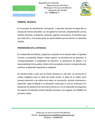 República de Colombia
Departamento del Choco
Municipio el Carmen del Darién
Despacho del Alcalde
Nit - 818001341-9
97
Todos por un nuevo Carmen del Darién
Email – municipiocarmendeldarien@hotmail.com
Teléfono – 3116307322
PRIMERA INFANCIA
En el proceso de identificación, formulación y ejecución del plan de desarrollo se
actuara de manera articulada, con los gobiernos nacional y departamental, con las
familias, personas, ciudadanos, docentes, agentes comunitarios, la sociedad, para
que cada niño y niña pueda gozar de oportunidades que favorezcan su desarrollo
integral.
PRIORIDADES EN LA INFANCIA
En el desarrollo de políticas, programas, proyectos en la infancia están: la dignidad
humana, la protección integral, interés superior, la prevalecía de los derechos, la
corresponsabilidad, la exigibilidad de derechos, la perspectiva de género y la
responsabilidad de los padres. Dentro de los propósitos del plan de desarrollo para
contribuir al desarrollo integral de su población.
de manera similar y para que el infante comience la vida bien, se promoverá el
acceso obligatorio para la salud del recién nacido, la salud de la madre como
proceso preventivo y de cultura de la salud, en vacunación, nutrición crecimiento y
desarrollo, hasta la llegada a la educación inicial para lo cual se continuará con
programas de asistencia de la primera infancia y/o con el desarrollo de programas
de hogares de bienestar familiar dándole prioridad a los hogares con SISBEN de
primeros niveles.
 