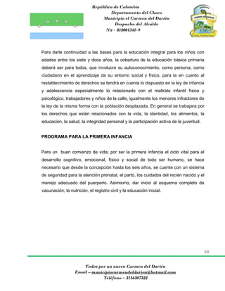 República de Colombia
Departamento del Choco
Municipio el Carmen del Darién
Despacho del Alcalde
Nit - 818001341-9
98
Todos por un nuevo Carmen del Darién
Email – municipiocarmendeldarien@hotmail.com
Teléfono – 3116307322
Para darle continuidad a las bases para la educación integral para los niños con
edades entre los siete y doce años, la cobertura de la educación básica primaria
deberá ser para todos, que involucre su autoconocimiento, como persona, como
ciudadano en el aprendizaje de su entorno social y físico, para la en cuanto al
restablecimiento de derechos se tendrá en cuenta lo dispuesto en la ley de infancia
y adolescencia especialmente lo relacionado con el maltrato infantil físico y
psicológico, trabajadores y niños de la calle, igualmente los menores infractores de
la ley de la misma forma con la población desplazada. En general se trabajara por
los derechos que estén relacionados con la vida, la identidad, los alimentos, la
educación, la salud, la integridad personal y la participación activa de la juventud.
PROGRAMA PARA LA PRIMERA INFANCIA
Para un buen comienzo de vida; por ser la primera infancia el ciclo vital para el
desarrollo cognitivo, emocional, físico y social de todo ser humano, se hace
necesario que desde la concepción hasta los seis años, se cuente con un sistema
de seguridad para la atención prenatal, el parto, los cuidados del recién nacido y el
manejo adecuado del puerperio. Asimismo, dar inicio al esquema completo de
vacunación; la nutrición, el registro civil y la educación inicial.
 