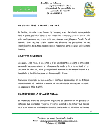 República de Colombia
Departamento del Choco
Municipio el Carmen del Darién
Despacho del Alcalde
Nit - 818001341-9
99
Todos por un nuevo Carmen del Darién
Email – municipiocarmendeldarien@hotmail.com
Teléfono – 3116307322
PROGRAMA PARA LA SEGUNDA INFANCIA
La familia y escuela, como fuentes de cuidado y amor; la infancia es un periodo
libre de preocupaciones, donde lo más importante es crecer y aprender a vivir. Pero
éste puede perderse muy pronto en la vida, si no es protegido por el Estado. En tal
sentido, éste requiere prever desde los sistemas de planeación de las
organizaciones del Estado, las condiciones necesarias para asegurar un desarrollo
integral.
OBJETIVOS GENERALES
Asegurar, a los niños, a las niñas y a los adolescentes su pleno y armonioso
desarrollo para que crezcan en el seno de la familia y de la comunidad, en un
ambiente de felicidad, amor y comprensión. Prevalecerá el reconocimiento a la
igualdad y la dignidad humana, sin discriminación alguna.
Garantizar el ejercicio de los derechos y libertades consagrados en los tratados
internacionales de Derechos Humanos, en la Constitución Política y en las leyes,
en especial la 1098 de 2006.
DIAGNOSTICO DE LA SITUACION ACTUAL
La mortalidad infantil es un indicador importante del desarrollo de los países y un
reflejo de sus prioridades y valores. Invertir en la salud de los niños y sus madres
no solo es primordial desde el punto de vista de los derechos humanos; también es
 
