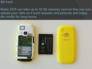 SD Card
Nokia 3310 can take up to 32 Gb memory card so that you can
upload your data on it such asaudio and pictures and enjoy
the media for long hours
 