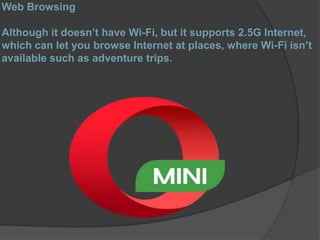 Web Browsing
Although it doesn’t have Wi-Fi, but it supports 2.5G Internet,
which can let you browse Internet at places, where Wi-Fi isn’t
available such as adventure trips.
 