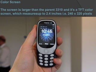 Color Screen
The screen is larger than the parent 3310 and it’s a TFT color
screen, which measuresup to 2.4 inches i.e. 240 x 320 pixels
 