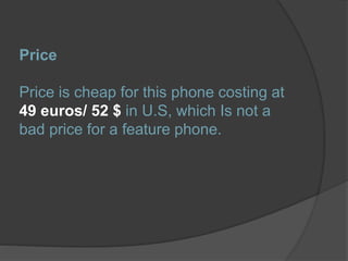 Price
Price is cheap for this phone costing at
49 euros/ 52 $ in U.S, which Is not a
bad price for a feature phone.
 