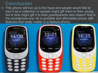 Conclusion
 This phone will live up to the hype and people would like to
own it as a collection or people might gift them to their young
kid or kids might gift it to their grandparents who doesn’t live in
the smartphone era. Its is portable and affordable phone with
features that really matter in a feature phone.
 