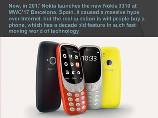 Now, in 2017 Nokia launches the new Nokia 3310 at
MWC’17 Barcelona. Spain. It caused a massive hype
over Internet, but the real question is will people buy a
phone, which has a decade old feature in such fast
moving world of technology.
 