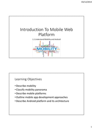 03/12/2014
1
Introduction To Mobile Web
Platform
1.1 Understand Mobility and Android
Learning Objectives
•Describe mobility
•Classify mobility panorama
•Describe mobile platforms
•Outline mobile app development approaches
•Describe Android platform and its architecture
 