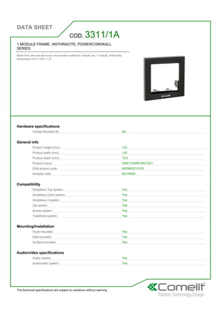 DATA SHEET
The technical specifications are subject to variations without warning
1 MODULE FRAME, ANTHRACITE, POWERCOM/IKALL
SERIES
Made from die-cast aluminum and powder-coated for outside use. 1 module. Anthracite.
Dimensions 4.9'' x 4.9'' x 1,5''
COD. 3311/1A
Hardware specifications
Vandal Resistant IK: No
General info
Product height (mm): 125
Product width (mm): 125
Product depth (mm): 15,5
Product colour: GREY DARK RAL7021
EAN product code: 8023903211078
Intrastat code: 85176920
Compatibility
Simplebus Top system: Yes
Simplebus Color system: Yes
Simplebus 2 system: Yes
Vip system: Yes
Ipower system: Yes
Traditional system: Yes
Mounting/Installation
Flush-mounted: Yes
Wall-mounted: Yes
Surface-mounted: Yes
Audio/video specifications
Audio system: Yes
Audio/video system: Yes
 