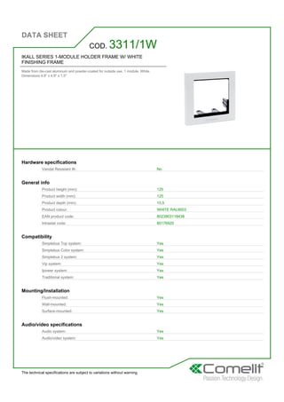 DATA SHEET
The technical specifications are subject to variations without warning
IKALL SERIES 1-MODULE HOLDER FRAME W/ WHITE
FINISHING FRAME
Made from die-cast aluminum and powder-coated for outside use. 1 module. White.
Dimensions 4.9'' x 4.9'' x 1,5''
COD. 3311/1W
Hardware specifications
Vandal Resistant IK: No
General info
Product height (mm): 125
Product width (mm): 125
Product depth (mm): 15,5
Product colour: WHITE RAL9003
EAN product code: 8023903118438
Intrastat code: 85176920
Compatibility
Simplebus Top system: Yes
Simplebus Color system: Yes
Simplebus 2 system: Yes
Vip system: Yes
Ipower system: Yes
Traditional system: Yes
Mounting/Installation
Flush-mounted: Yes
Wall-mounted: Yes
Surface-mounted: Yes
Audio/video specifications
Audio system: Yes
Audio/video system: Yes
 
