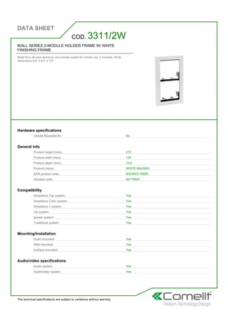 DATA SHEET
The technical specifications are subject to variations without warning
IKALL SERIES 2-MODULE HOLDER FRAME W/ WHITE
FINISHING FRAME
Made from die-cast aluminum and powder-coated for outside use. 2 modules. White.
Dimensions 4.9'' x 8.5'' x 1,5''
COD. 3311/2W
Hardware specifications
Vandal Resistant IK: No
General info
Product height (mm): 215
Product width (mm): 125
Product depth (mm): 15,5
Product colour: WHITE RAL9003
EAN product code: 8023903118506
Intrastat code: 85176920
Compatibility
Simplebus Top system: Yes
Simplebus Color system: Yes
Simplebus 2 system: Yes
Vip system: Yes
Ipower system: Yes
Traditional system: Yes
Mounting/Installation
Flush-mounted: Yes
Wall-mounted: Yes
Surface-mounted: Yes
Audio/video specifications
Audio system: Yes
Audio/video system: Yes